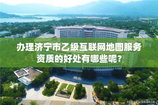 办理济宁市乙级互联网地图服务资质的好处有哪些呢?