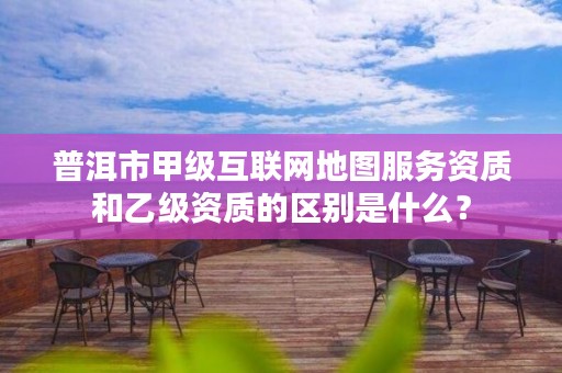 普洱市甲级互联网地图服务资质和乙级资质的区别是什么?