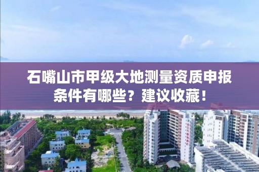 石嘴山市甲级大地测量资质申报条件有哪些？建议收藏！