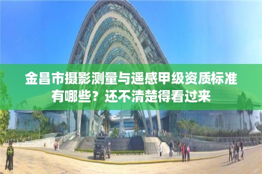 金昌市摄影测量与遥感甲级资质标准有哪些?还不清楚得看过来