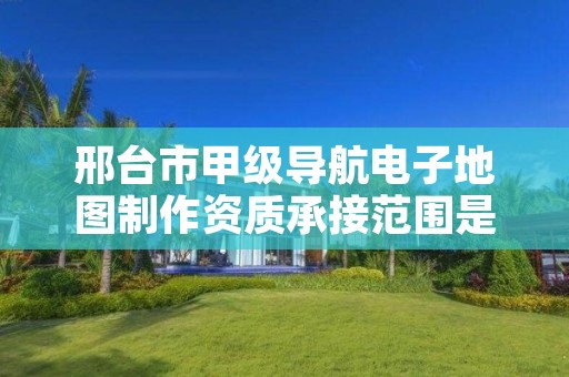 邢台市甲级导航电子地图制作资质承接范围是什么?