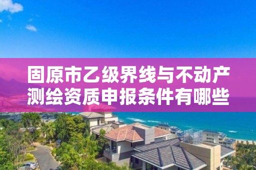 固原市乙级界线与不动产测绘资质申报条件有哪些？建议收藏！