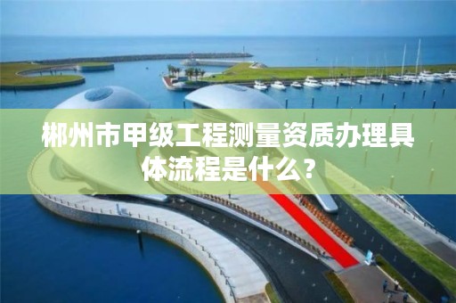 郴州市甲级工程测量资质办理具体流程是什么?