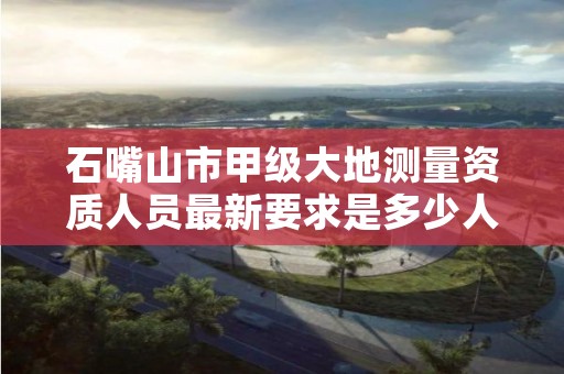 石嘴山市甲级大地测量资质人员最新要求是多少人？