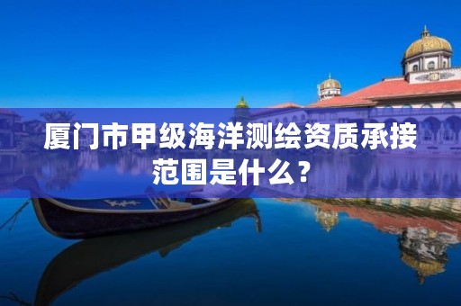 厦门市甲级海洋测绘资质承接范围是什么?