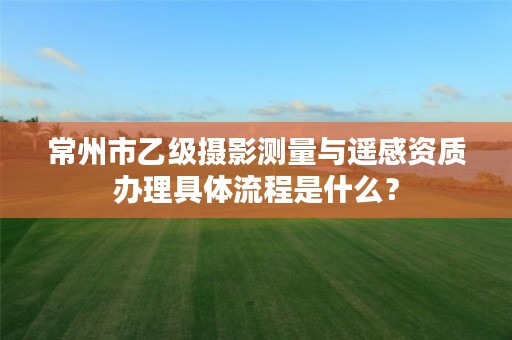 常州市乙级摄影测量与遥感资质办理具体流程是什么?