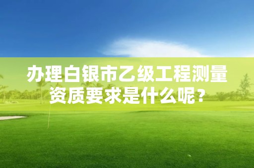 办理白银市乙级工程测量资质要求是什么呢?