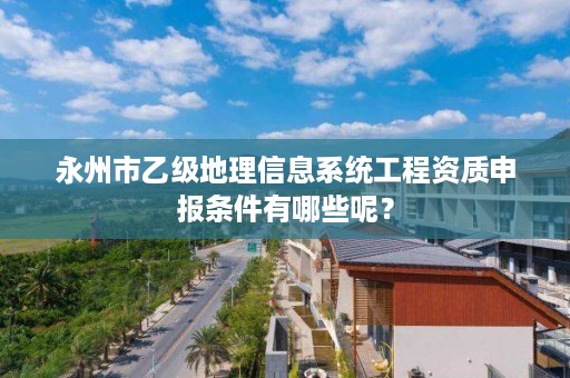 永州市乙级地理信息系统工程资质申报条件有哪些呢?