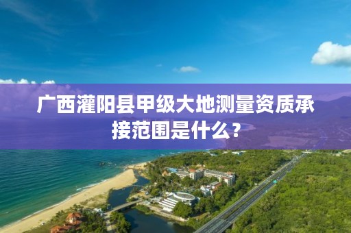 广西灌阳县甲级大地测量资质承接范围是什么?