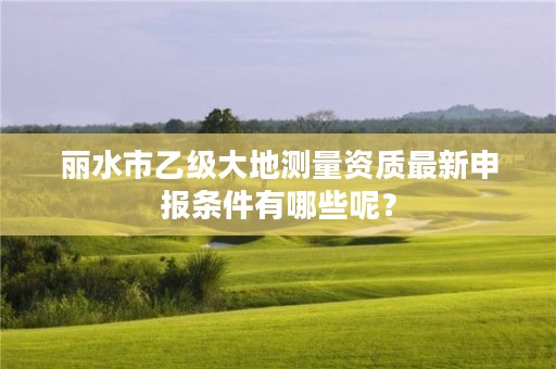 丽水市乙级大地测量资质最新申报条件有哪些呢？