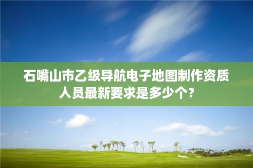 石嘴山市乙级导航电子地图制作资质人员最新要求是多少个？