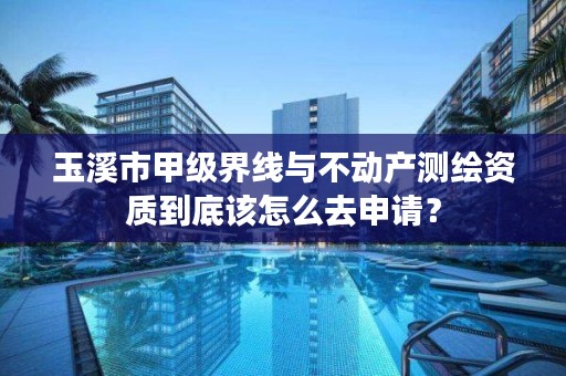 玉溪市甲级界线与不动产测绘资质到底该怎么去申请?