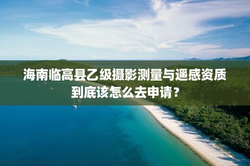 海南临高县乙级摄影测量与遥感资质到底该怎么去申请?