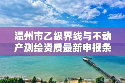 温州市乙级界线与不动产测绘资质最新申报条件有哪些呢?