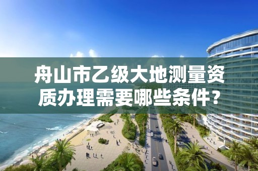 舟山市乙级大地测量资质办理需要哪些条件？