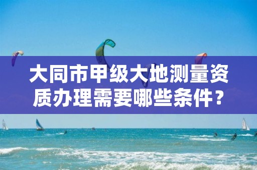 大同市甲级大地测量资质办理需要哪些条件?