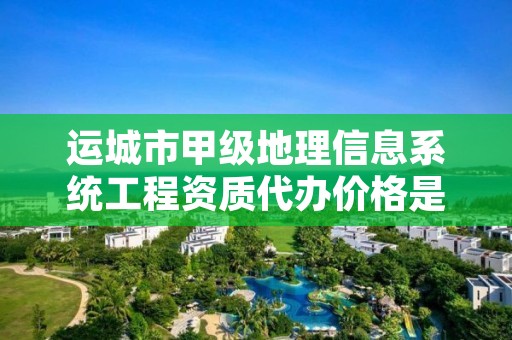 运城市甲级地理信息系统工程资质代办价格是多少钱呢?