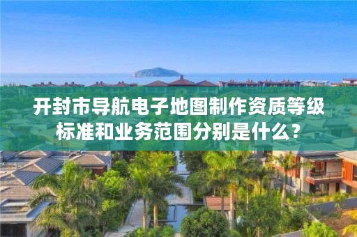 开封市导航电子地图制作资质等级标准和业务范围分别是什么?