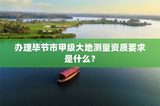 办理毕节市甲级大地测量资质要求是什么?