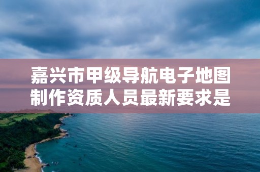 嘉兴市甲级导航电子地图制作资质人员最新要求是多少？