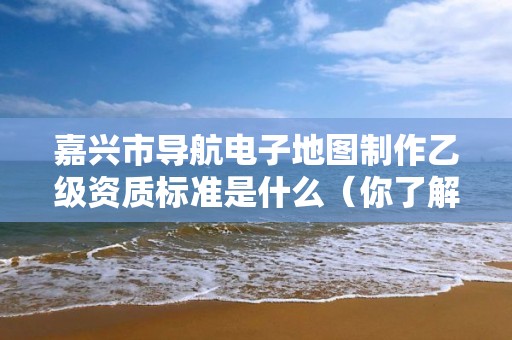 嘉兴市导航电子地图制作乙级资质标准是什么(你了解过吗)