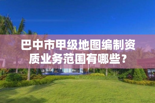 巴中市甲级地图编制资质业务范围有哪些？