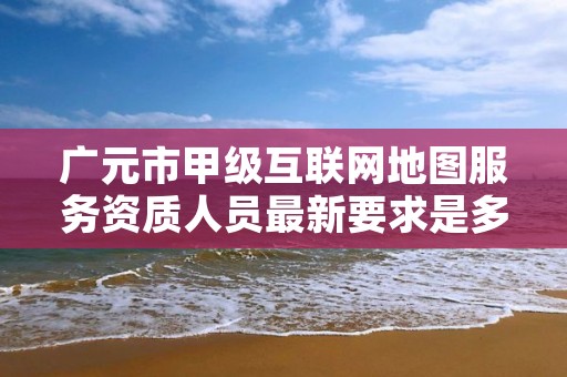 广元市甲级互联网地图服务资质人员最新要求是多少？