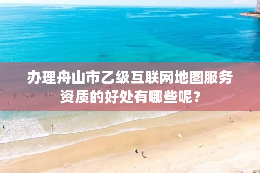 办理舟山市乙级互联网地图服务资质的好处有哪些呢？