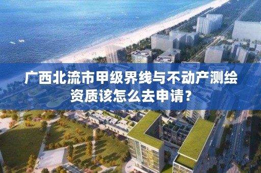 广西北流市甲级界线与不动产测绘资质该怎么去申请?