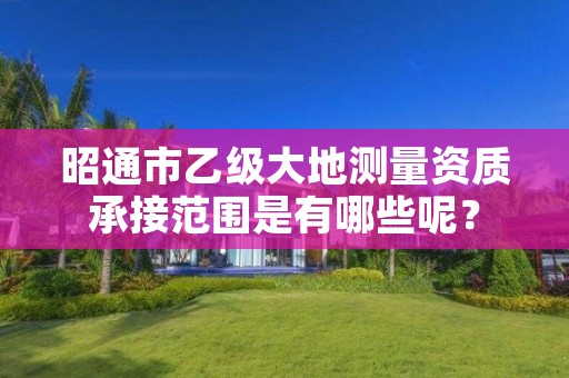 昭通市乙级大地测量资质承接范围是有哪些呢?