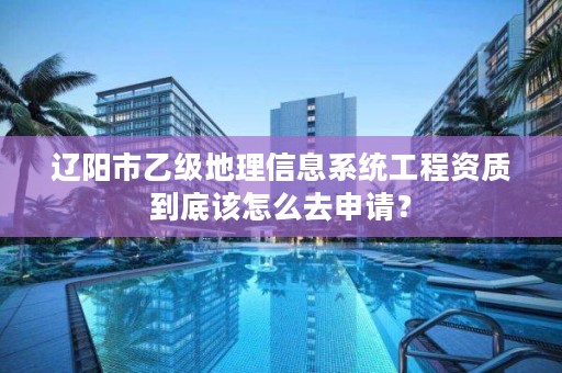 辽阳市乙级地理信息系统工程资质到底该怎么去申请?