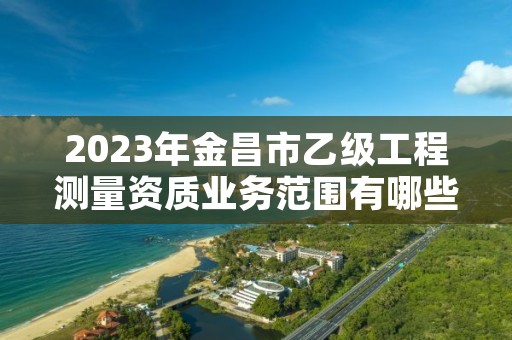 2023年金昌市乙级工程测量资质业务范围有哪些?