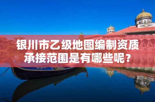 银川市乙级地图编制资质承接范围是有哪些呢?