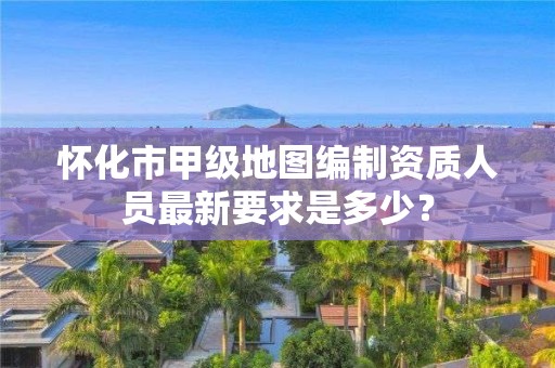 怀化市甲级地图编制资质人员最新要求是多少?