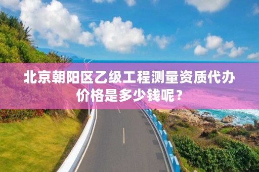 北京朝阳区乙级工程测量资质代办价格是多少钱呢?