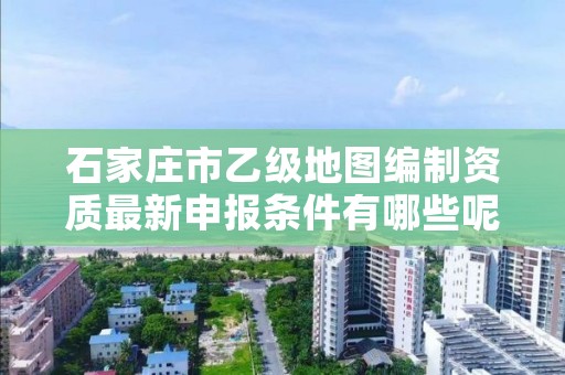 石家庄市乙级地图编制资质最新申报条件有哪些呢?