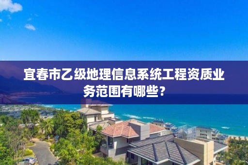 宜春市乙级地理信息系统工程资质业务范围有哪些?