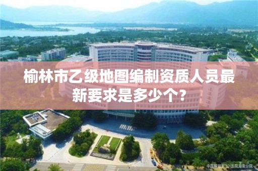 榆林市乙级地图编制资质人员最新要求是多少个?