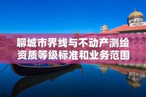 聊城市界线与不动产测绘资质等级标准和业务范围分别是什么?
