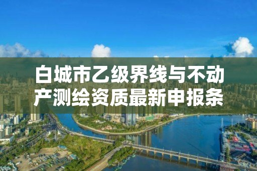 白城市乙级界线与不动产测绘资质最新申报条件有哪些呢?