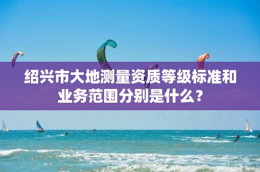 绍兴市大地测量资质等级标准和业务范围分别是什么？