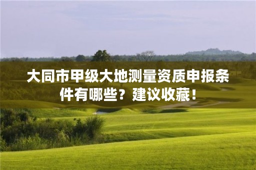大同市甲级大地测量资质申报条件有哪些?建议收藏!