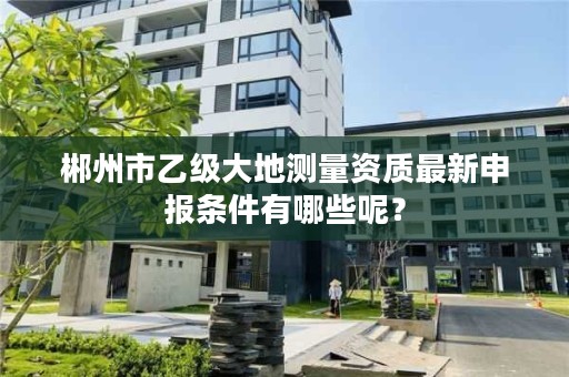 郴州市乙级大地测量资质最新申报条件有哪些呢?