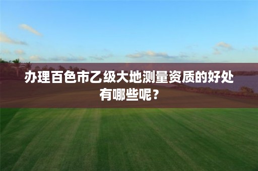 办理百色市乙级大地测量资质的好处有哪些呢?