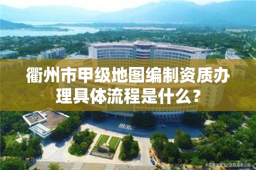 衢州市甲级地图编制资质办理具体流程是什么？
