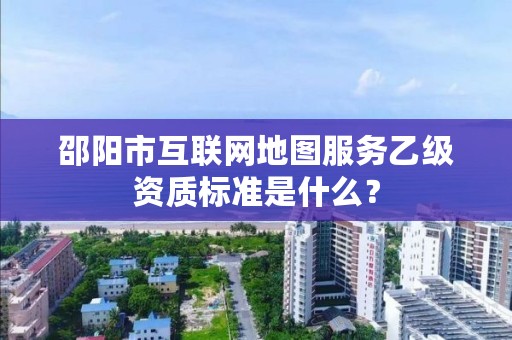 邵阳市互联网地图服务乙级资质标准是什么?