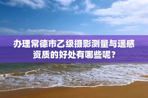 办理常德市乙级摄影测量与遥感资质的好处有哪些呢?