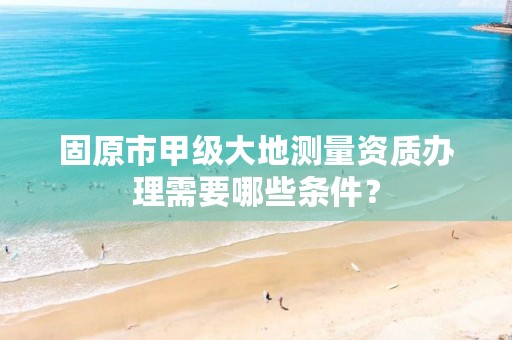 固原市甲级大地测量资质办理需要哪些条件？