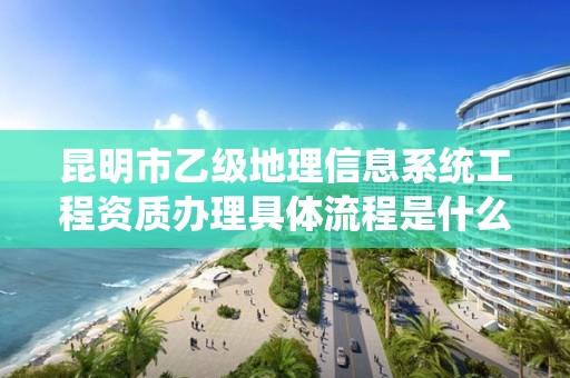 昆明市乙级地理信息系统工程资质办理具体流程是什么?
