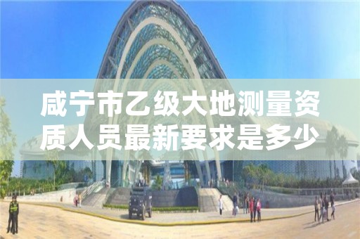 咸宁市乙级大地测量资质人员最新要求是多少人个?